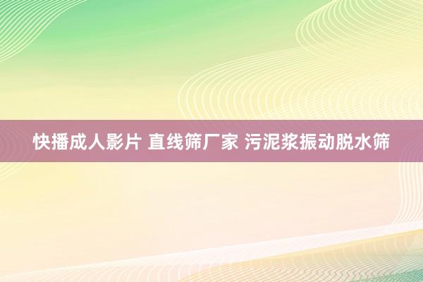 快播成人影片 直线筛厂家 污泥浆振动脱水筛