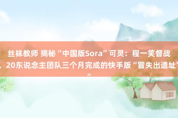 丝袜教师 揭秘“中国版Sora”可灵：程一笑督战，20东说念主团队三个月完成的快手版“冒失出遗址”