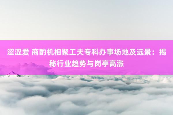 涩涩爱 商酌机相聚工夫专科办事场地及远景：揭秘行业趋势与岗亭高涨