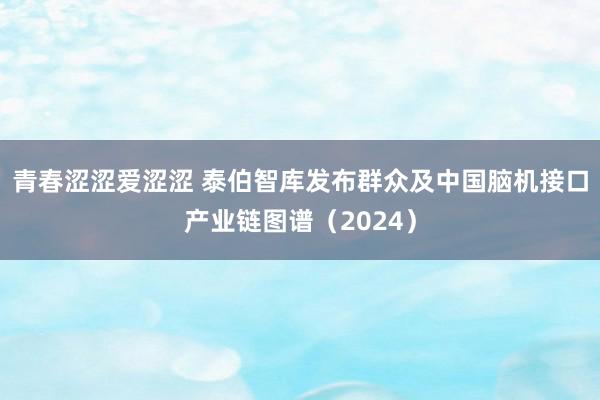 青春涩涩爱涩涩 泰伯智库发布群众及中国脑机接口产业链图谱（2024）