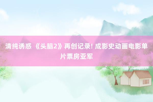 清纯诱惑 《头脑2》再创记录! 成影史动画电影单片票房亚军