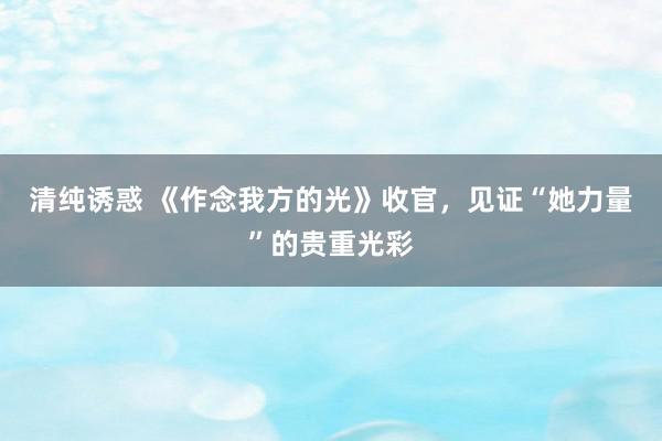 清纯诱惑 《作念我方的光》收官，见证“她力量”的贵重光彩