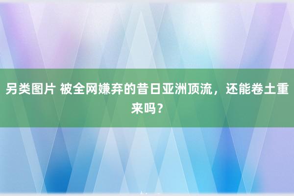 另类图片 被全网嫌弃的昔日亚洲顶流，还能卷土重来吗？