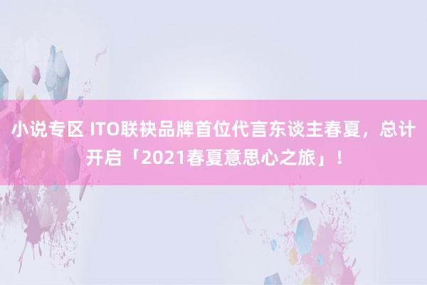 小说专区 ITO联袂品牌首位代言东谈主春夏，总计开启「2021春夏意思心之旅」！