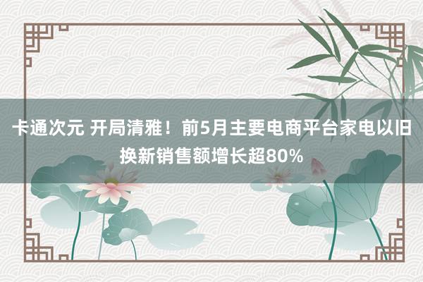 卡通次元 开局清雅！前5月主要电商平台家电以旧换新销售额增长超80%