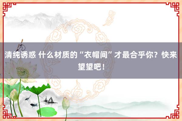 清纯诱惑 什么材质的“衣帽间”才最合乎你？快来望望吧！