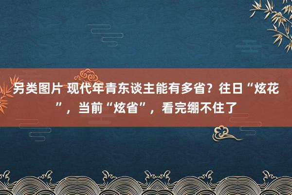 另类图片 现代年青东谈主能有多省？往日“炫花”，当前“炫省”，看完绷不住了