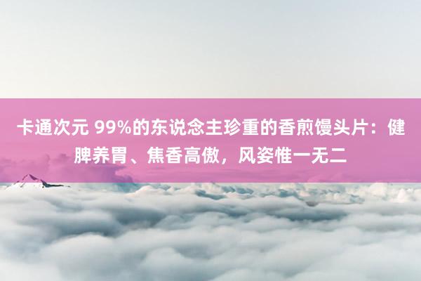 卡通次元 99%的东说念主珍重的香煎馒头片：健脾养胃、焦香高傲，风姿惟一无二