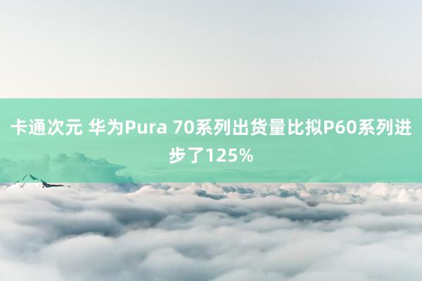 卡通次元 华为Pura 70系列出货量比拟P60系列进步了125%