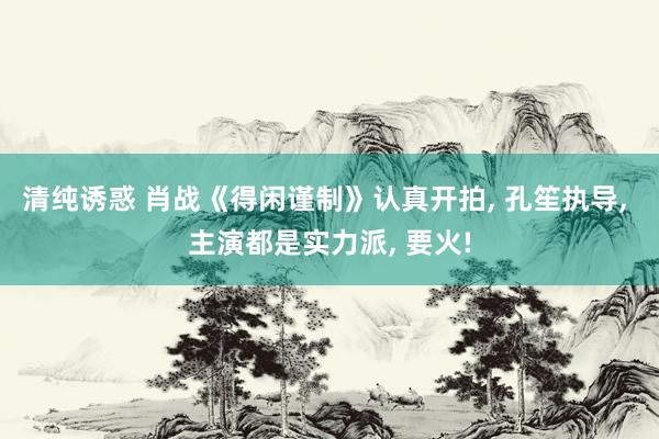 清纯诱惑 肖战《得闲谨制》认真开拍, 孔笙执导, 主演都是实力派, 要火!