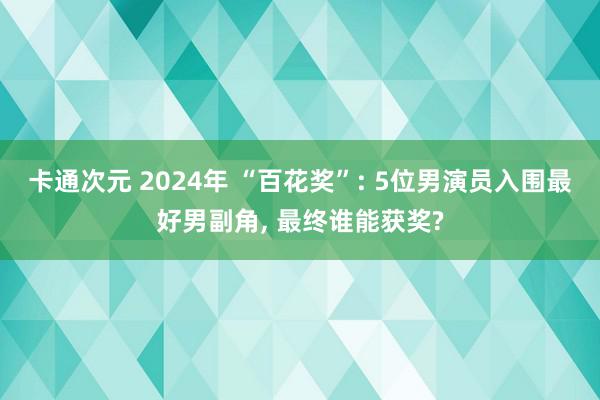 卡通次元 2024年 “百花奖”: 5位男演员入围最好男副角, 最终谁能获奖?