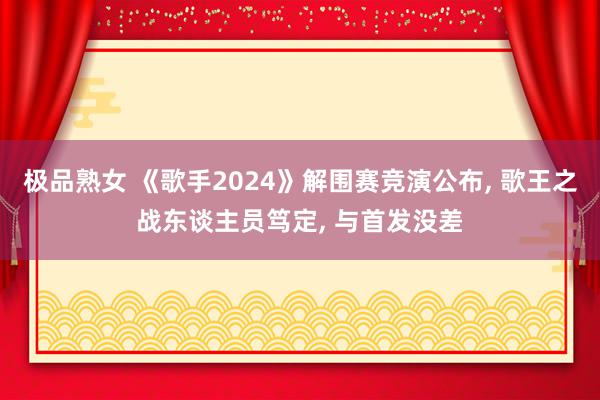 极品熟女 《歌手2024》解围赛竞演公布, 歌王之战东谈主员笃定, 与首发没差