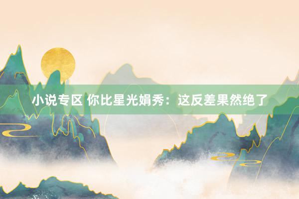 小说专区 你比星光娟秀：这反差果然绝了