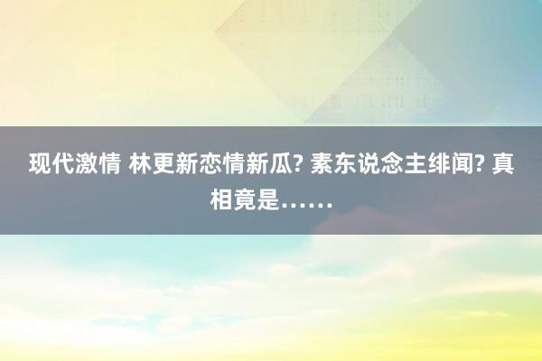 现代激情 林更新恋情新瓜? 素东说念主绯闻? 真相竟是……