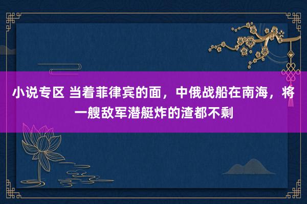 小说专区 当着菲律宾的面，中俄战船在南海，将一艘敌军潜艇炸的渣都不剩