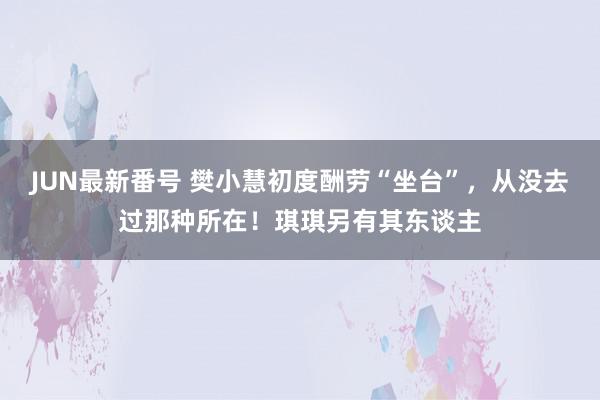 JUN最新番号 樊小慧初度酬劳“坐台”，从没去过那种所在！琪琪另有其东谈主