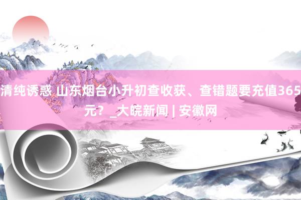 清纯诱惑 山东烟台小升初查收获、查错题要充值365元？_大皖新闻 | 安徽网