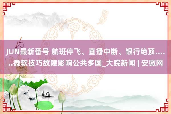 JUN最新番号 航班停飞、直播中断、银行绝顶......微软技巧故障影响公共多国_大皖新闻 | 安徽网