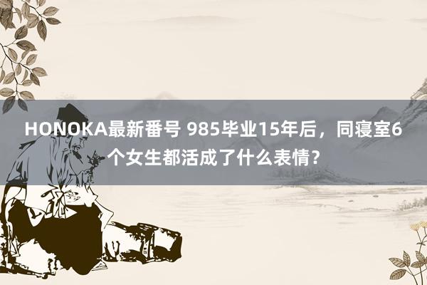 HONOKA最新番号 985毕业15年后，同寝室6个女生都活成了什么表情？