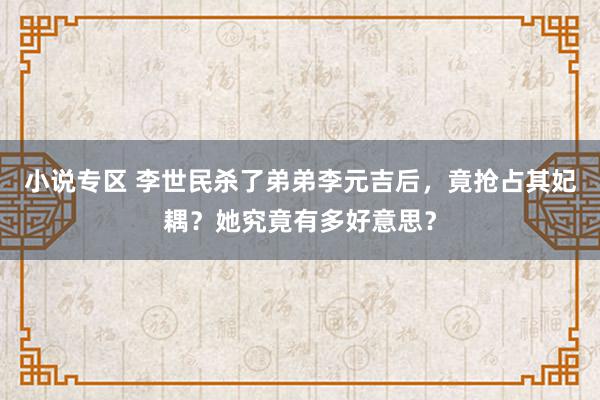 小说专区 李世民杀了弟弟李元吉后，竟抢占其妃耦？她究竟有多好意思？