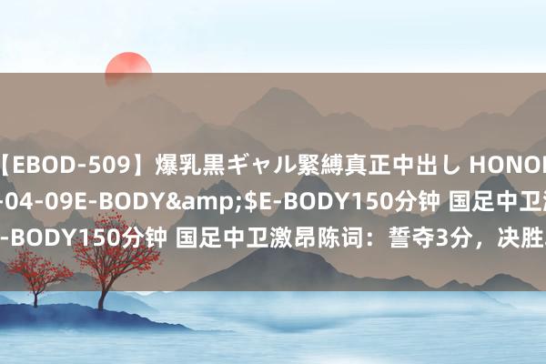 【EBOD-509】爆乳黒ギャル緊縛真正中出し HONOKA</a>2016-04-09E-BODY&$E-BODY150分钟 国足中卫激昂陈词：誓夺3分，决胜韩国队！