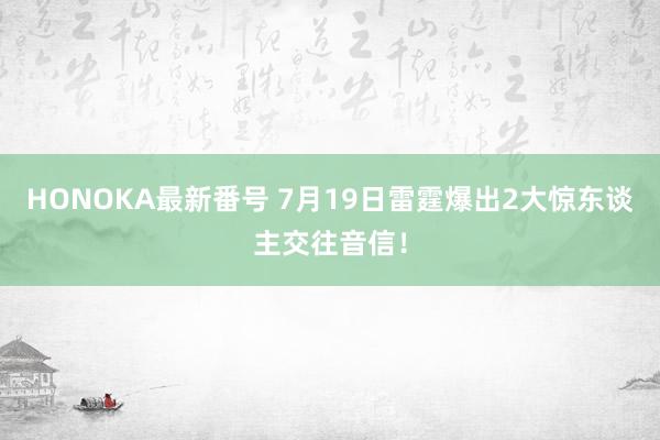 HONOKA最新番号 7月19日雷霆爆出2大惊东谈主交往音信！