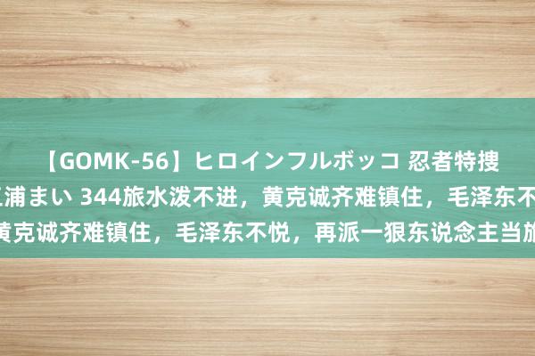 【GOMK-56】ヒロインフルボッコ 忍者特捜隊バードファイター 三浦まい 344旅水泼不进，黄克诚齐难镇住，毛泽东不悦，再派一狠东说念主当旅长