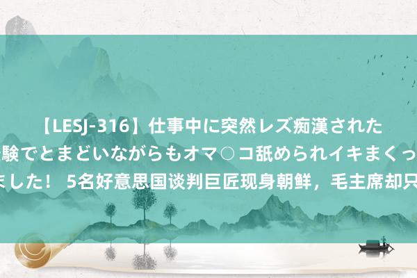 【LESJ-316】仕事中に突然レズ痴漢された私（ノンケ）初めての経験でとまどいながらもオマ○コ舐められイキまくっちゃいました！ 5名好意思国谈判巨匠现身朝鲜，毛主席却只派了一东说念主，他有什么杰出？