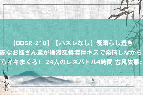 【BDSR-218】【ハズレなし】素晴らし過ぎる美女レズ。 ガチで綺麗なお姉さん達が唾液交換濃厚キスで発情しながらイキまくる！ 24人のレズバトル4時間 古风故事：主母不屑情爱（完结）