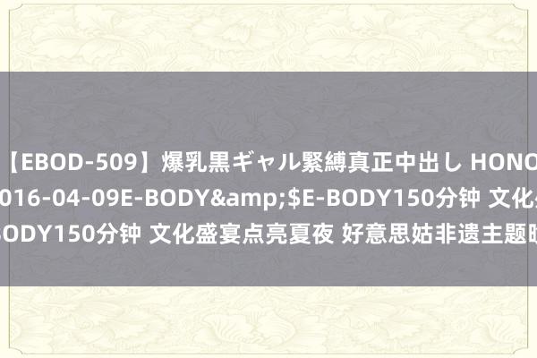 【EBOD-509】爆乳黒ギャル緊縛真正中出し HONOKA</a>2016-04-09E-BODY&$E-BODY150分钟 文化盛宴点亮夏夜 好意思姑非遗主题晚会精彩纷呈