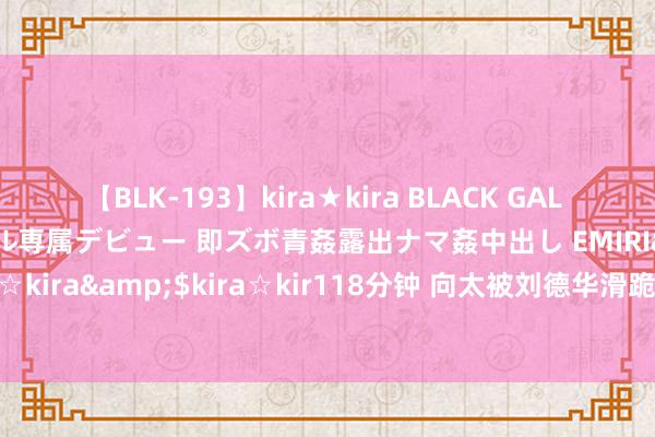 【BLK-193】kira★kira BLACK GAL DEBUT 日焼け黒ギャル専属デビュー 即ズボ青姦露出ナマ姦中出し EMIRI</a>2014-11-19kira☆kira&$kira☆kir118分钟 向太被刘德华滑跪吓哭，出言申饬，刘德华的敬业令东说念主骚然起敬