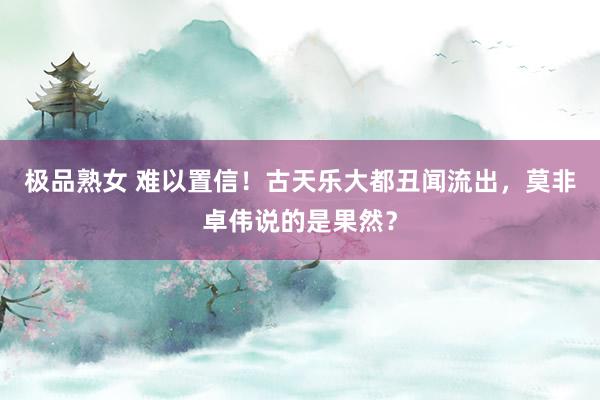 极品熟女 难以置信！古天乐大都丑闻流出，莫非卓伟说的是果然？