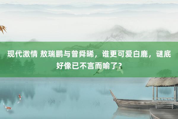 现代激情 敖瑞鹏与曾舜晞，谁更可爱白鹿，谜底好像已不言而喻了？