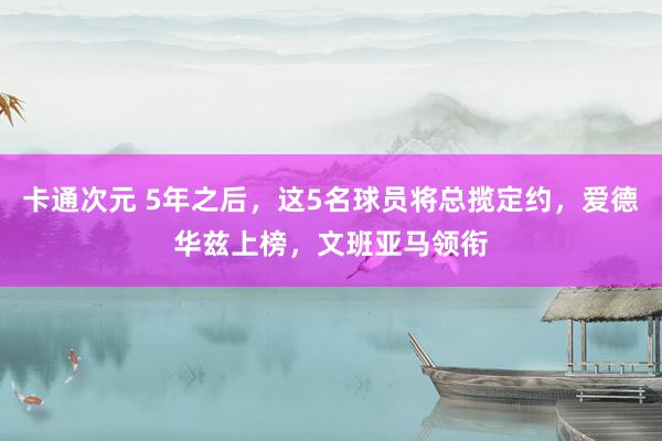 卡通次元 5年之后，这5名球员将总揽定约，爱德华兹上榜，文班亚马领衔