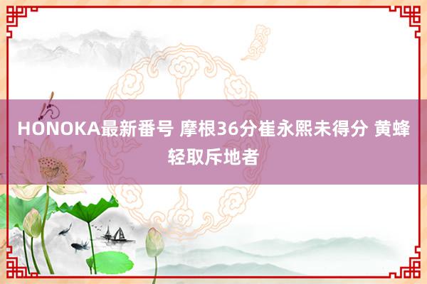 HONOKA最新番号 摩根36分崔永熙未得分 黄蜂轻取斥地者