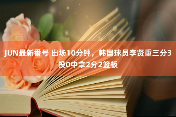 JUN最新番号 出场10分钟，韩国球员李贤重三分3投0中拿2分2篮板