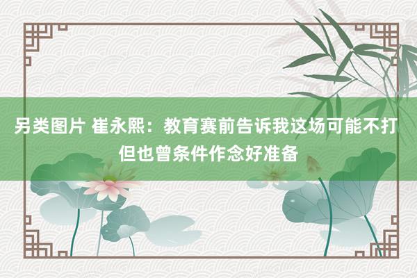 另类图片 崔永熙：教育赛前告诉我这场可能不打 但也曾条件作念好准备