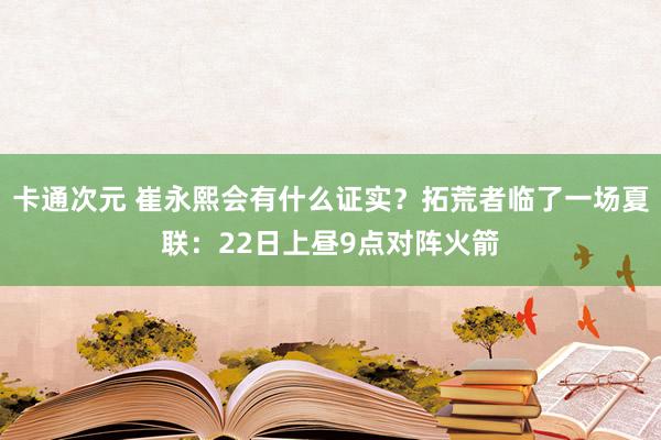 卡通次元 崔永熙会有什么证实？拓荒者临了一场夏联：22日上昼9点对阵火箭