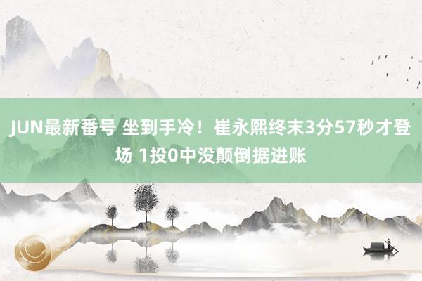 JUN最新番号 坐到手冷！崔永熙终末3分57秒才登场 1投0中没颠倒据进账