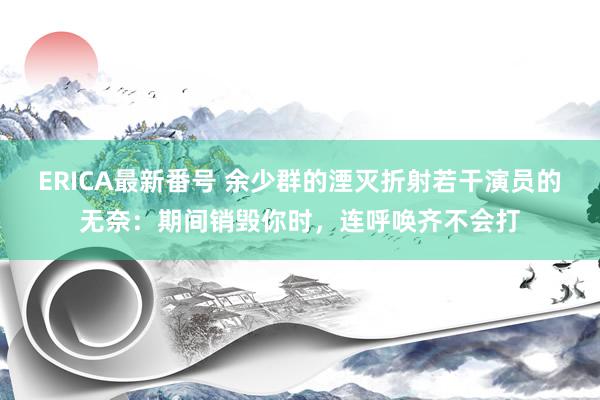 ERICA最新番号 余少群的湮灭折射若干演员的无奈：期间销毁你时，连呼唤齐不会打