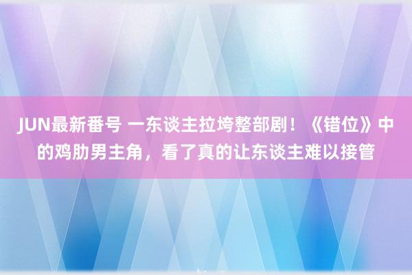 JUN最新番号 一东谈主拉垮整部剧！《错位》中的鸡肋男主角，看了真的让东谈主难以接管