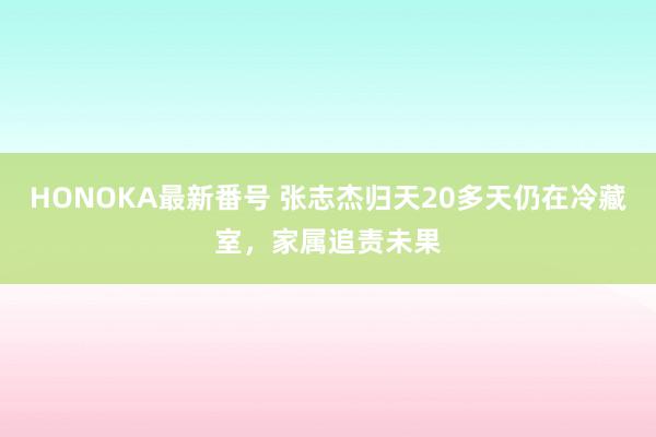 HONOKA最新番号 张志杰归天20多天仍在冷藏室，家属追责未果