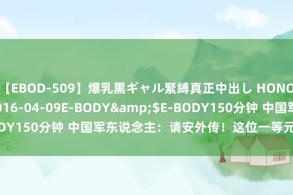 【EBOD-509】爆乳黒ギャル緊縛真正中出し HONOKA</a>2016-04-09E-BODY&$E-BODY150分钟 中国军东说念主：请安外传！这位一等元勋，光荣退役！