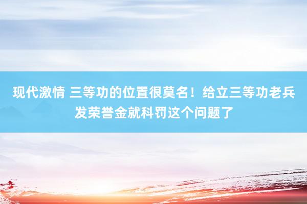 现代激情 三等功的位置很莫名！给立三等功老兵发荣誉金就科罚这个问题了