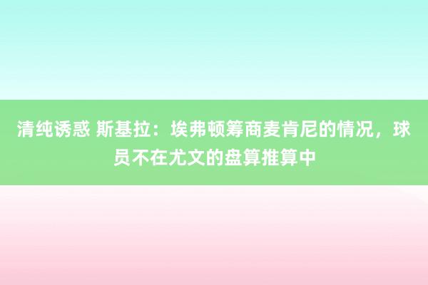 清纯诱惑 斯基拉：埃弗顿筹商麦肯尼的情况，球员不在尤文的盘算推算中