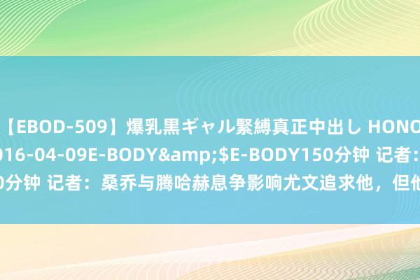 【EBOD-509】爆乳黒ギャル緊縛真正中出し HONOKA</a>2016-04-09E-BODY&$E-BODY150分钟 记者：桑乔与腾哈赫息争影响尤文追求他，但他仍在曼联的出售名单