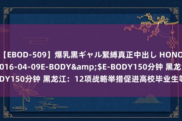 【EBOD-509】爆乳黒ギャル緊縛真正中出し HONOKA</a>2016-04-09E-BODY&$E-BODY150分钟 黑龙江：12项战略举措促进高校毕业生等后生办事创业