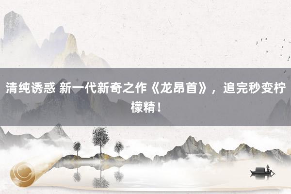 清纯诱惑 新一代新奇之作《龙昂首》，追完秒变柠檬精！