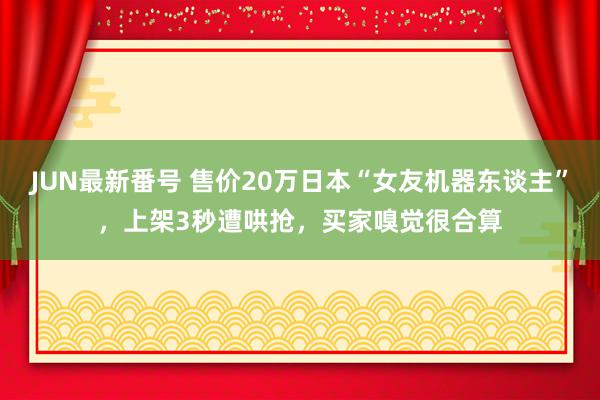 JUN最新番号 售价20万日本“女友机器东谈主”，上架3秒遭哄抢，买家嗅觉很合算