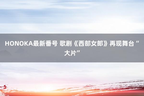 HONOKA最新番号 歌剧《西部女郎》再现舞台“大片”